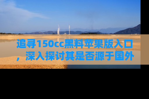 追寻150cc黑料苹果版入口，深入探讨其是否源于国外的传闻