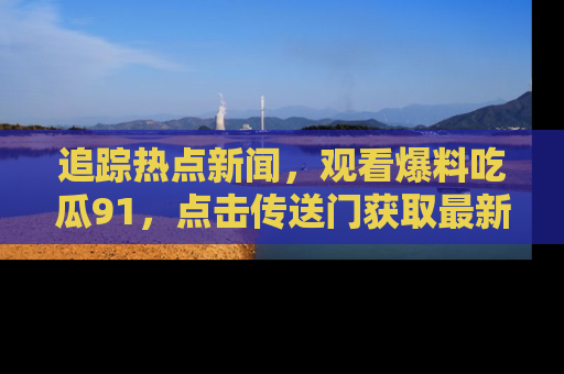 追踪热点新闻，观看爆料吃瓜91，点击传送门获取最新更新！