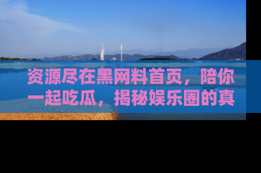 资源尽在黑网料首页，陪你一起吃瓜，揭秘娱乐圈的真实内幕