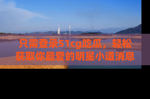 只需登录51cg吃瓜，轻松获取你最爱的明星小道消息！