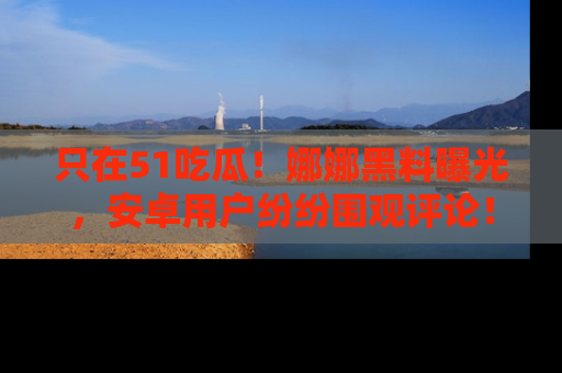 只在51吃瓜！娜娜黑料曝光，安卓用户纷纷围观评论！