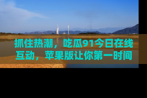 抓住热潮，吃瓜91今日在线互动，苹果版让你第一时间掌握信息！