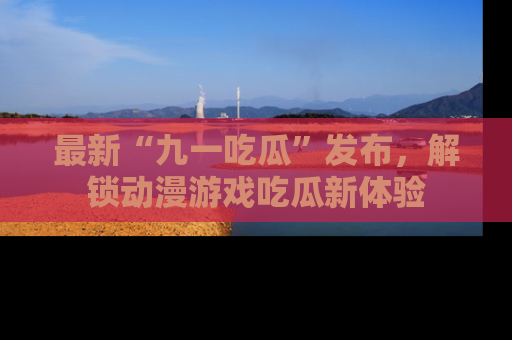最新“九一吃瓜”发布，解锁动漫游戏吃瓜新体验