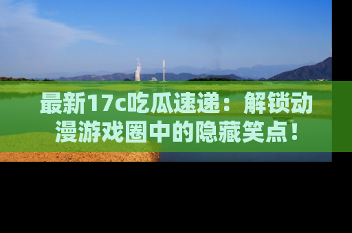 最新17c吃瓜速递：解锁动漫游戏圈中的隐藏笑点！