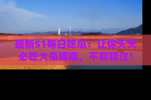 最新51每日吃瓜：让你天天必吃大瓜娜娜，不容错过！