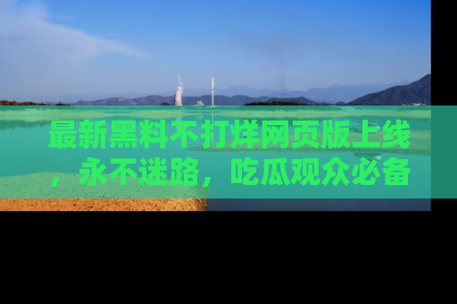 最新黑料不打烊网页版上线，永不迷路，吃瓜观众必备工具！
