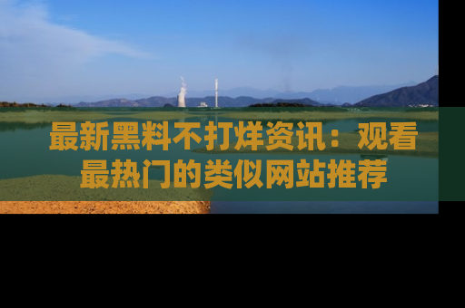 最新黑料不打烊资讯：观看最热门的类似网站推荐