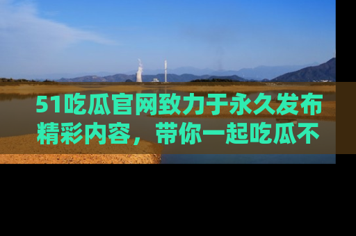 51吃瓜官网致力于永久发布精彩内容，带你一起吃瓜不停歇！