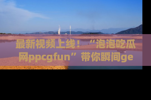 最新视频上线！“泡泡吃瓜网ppcgfun”带你瞬间get吃瓜圈的秘密