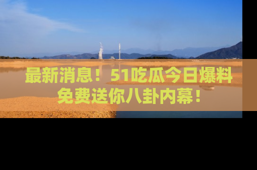 最新消息！51吃瓜今日爆料免费送你八卦内幕！