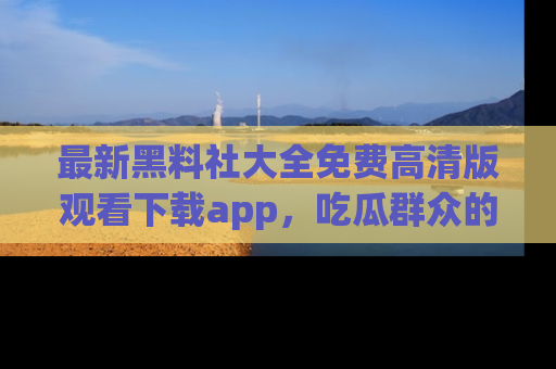 最新黑料社大全免费高清版观看下载app，吃瓜群众的必备神器
