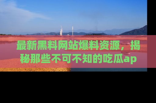 最新黑料网站爆料资源，揭秘那些不可不知的吃瓜app！