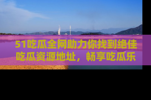 51吃瓜全网助力你找到绝佳吃瓜资源地址，畅享吃瓜乐趣！