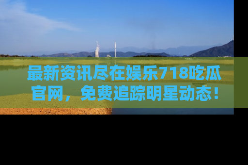 最新资讯尽在娱乐718吃瓜官网，免费追踪明星动态！