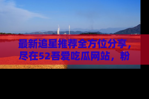 最新追星推荐全方位分享，尽在52吾爱吃瓜网站，粉丝必看